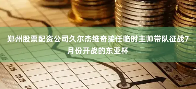 郑州股票配资公司久尔杰维奇接任临时主帅带队征战7月份开战的东亚杯