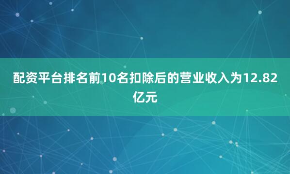 配资平台排名前10名扣除后的营业收入为12.82亿元
