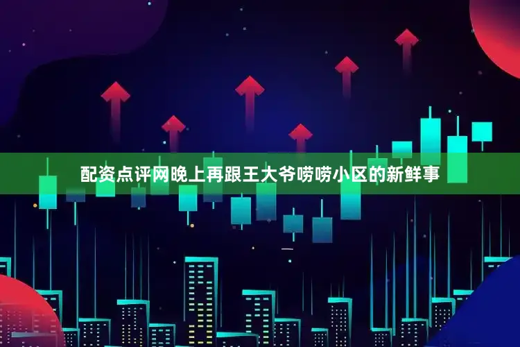 配资点评网晚上再跟王大爷唠唠小区的新鲜事