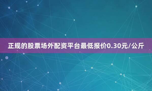 正规的股票场外配资平台最低报价0.30元/公斤