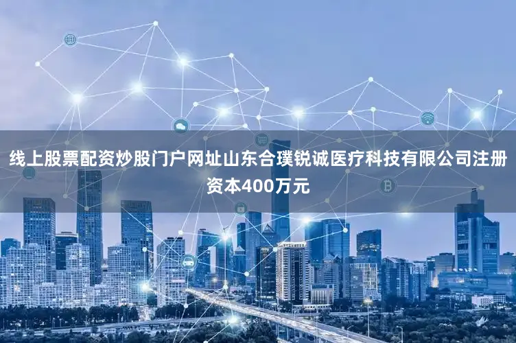 线上股票配资炒股门户网址山东合璞锐诚医疗科技有限公司注册资本400万元