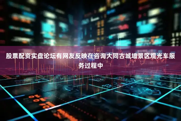 股票配资实盘论坛有网友反映在咨询大同古城墙景区观光车服务过程中